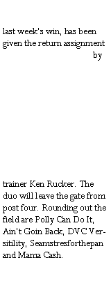 Text Box: last weeks win, has been given the return assignment by trainer Ken Rucker. The duo will leave the gate from post four. Rounding out the field are Polly Can Do It, Aint Goin Back, DVC Versitility, Seamstresforthepan and Mama Cash.