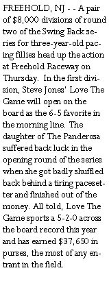 Text Box: FREEHOLD, NJ - - A pair of $8,000 divisions of round two of the Swing Back series for three-year-old pacing fillies head up the action at Freehold Raceway on Thursday.  In the first division, Steve Jones Love The Game will open on the board as the 6-5 favorite in the morning line. The daughter of The Panderosa suffered back luck in the opening round of the series when she got badly shuffled back behind a tiring pacesetter and finished out of the money. All told, Love The Game sports a 5-2-0 across the board record this year and has earned $37,650 in purses, the most of any entrant in the field.