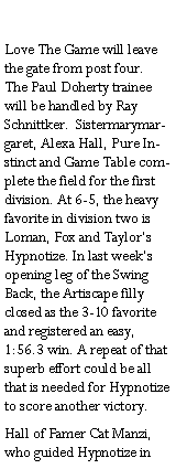 Text Box: Love The Game will leave the gate from post four. The Paul Doherty trainee will be handled by Ray Schnittker.  Sistermarymargaret, Alexa Hall, Pure Instinct and Game Table complete the field for the first division. At 6-5, the heavy favorite in division two is Loman, Fox and Taylors Hypnotize. In last weeks opening leg of the Swing Back, the Artiscape filly closed as the 3-10 favorite and registered an easy, 1:56.3 win. A repeat of that superb effort could be all that is needed for Hypnotize to score another victory.Hall of Famer Cat Manzi, who guided Hypnotize in 