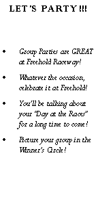Text Box:   LET'S PARTY!!!Group Parties are GREAT at Freehold Raceway!Whatever the occasion, celebrate it at Freehold!Youll be talking about your Day at the Races for a long time to come!Picture your group in the Winners Circle!